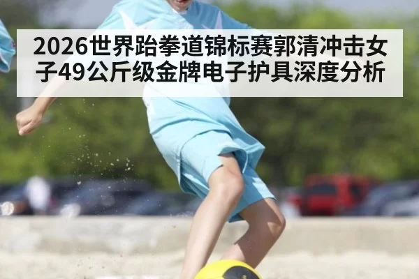 2026世界跆拳道锦标赛郭清冲击女子49公斤级金牌电子护具深度分析